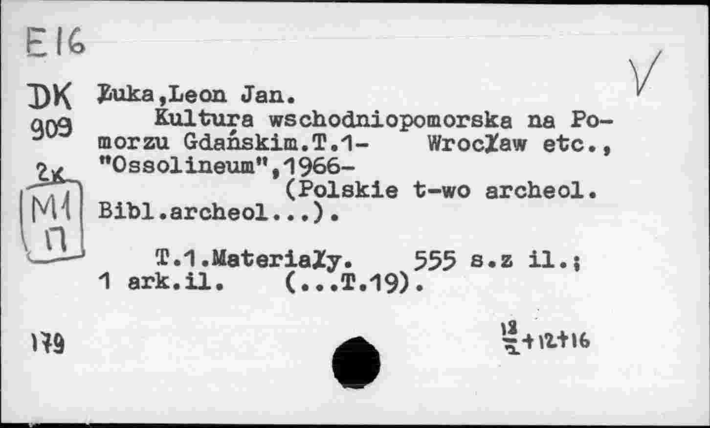 ﻿EI6
ЭК да
Buka,Leon. Jan.
Kultura wschodniopomorska na Po-morzu Gdanskim.T.'l- Wroclaw etc., "Ossolineum”,1966-
(Polskie t-wo arched.
Bibl. arched... ) .
T.1.MateriaZy. 555 s.z il.;
1 ark.il. (...T.19).

